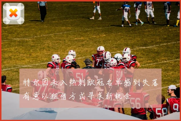 特尔因未入热刺欧冠名单感到失落有意以租借方式寻求新机会