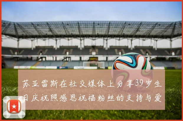 苏亚雷斯在社交媒体上分享39岁生日庆祝照感恩祝福粉丝的支持与爱护