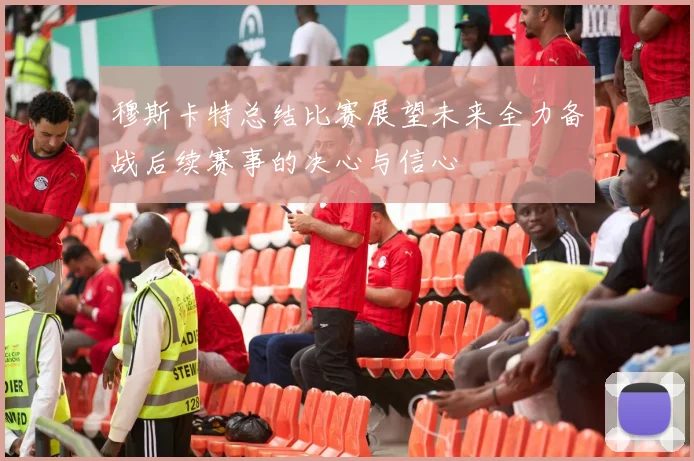 穆斯卡特总结比赛展望未来全力备战后续赛事的决心与信心