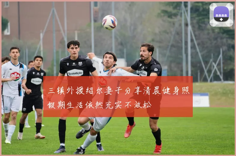 三镇外援绍尔妻子分享清晨健身照假期生活依然充实不放松