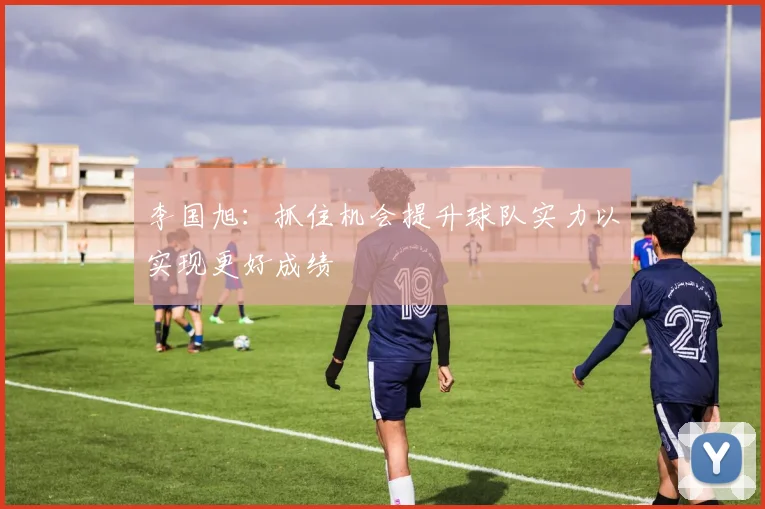 李国旭：抓住机会提升球队实力以实现更好成绩