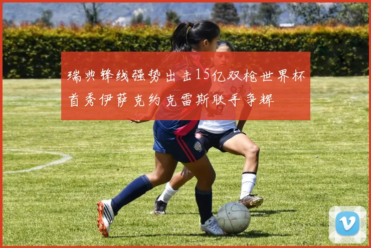 瑞典锋线强势出击15亿双枪世界杯首秀伊萨克约克雷斯联手争辉