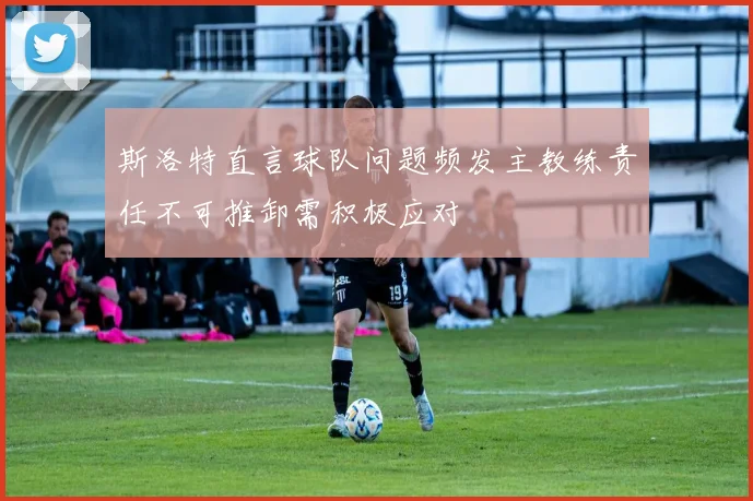 斯洛特直言球队问题频发主教练责任不可推卸需积极应对