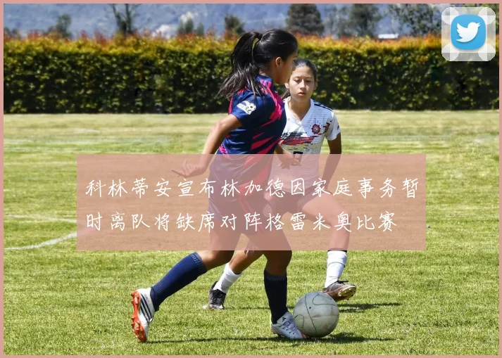 科林蒂安宣布林加德因家庭事务暂时离队将缺席对阵格雷米奥比赛