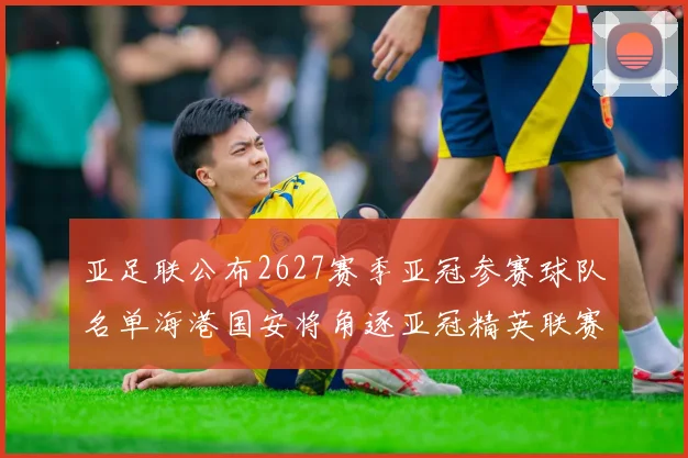 亚足联公布2627赛季亚冠参赛球队名单海港国安将角逐亚冠精英联赛