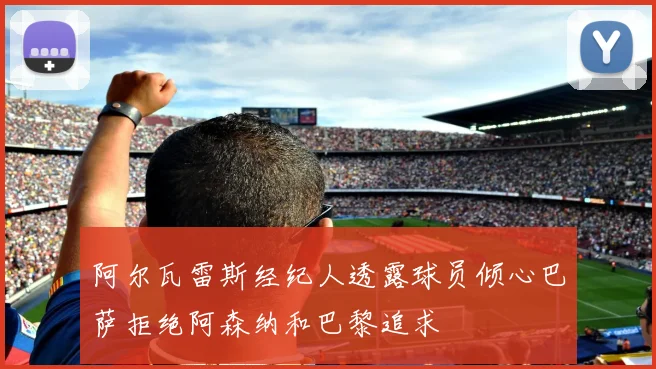 阿尔瓦雷斯经纪人透露球员倾心巴萨拒绝阿森纳和巴黎追求
