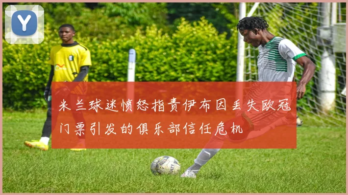 米兰球迷愤怒指责伊布因丢失欧冠门票引发的俱乐部信任危机