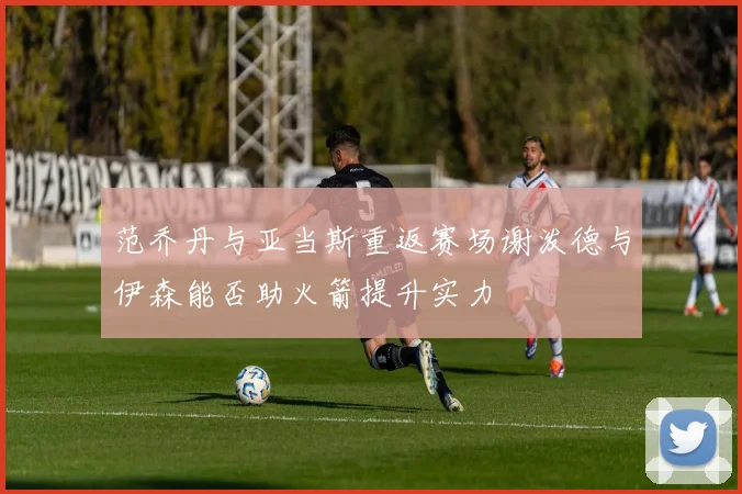 范乔丹与亚当斯重返赛场谢泼德与伊森能否助火箭提升实力