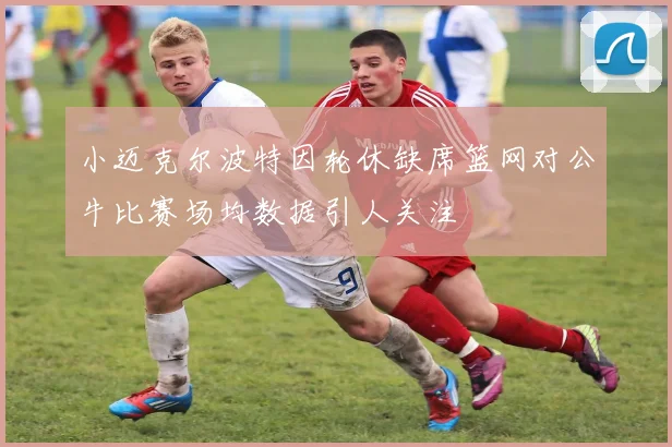 小迈克尔波特因轮休缺席篮网对公牛比赛场均数据引人关注