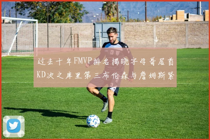 过去十年FMVP排名揭晓字母哥居首KD次之库里第三布伦森与詹姆斯紧随其后